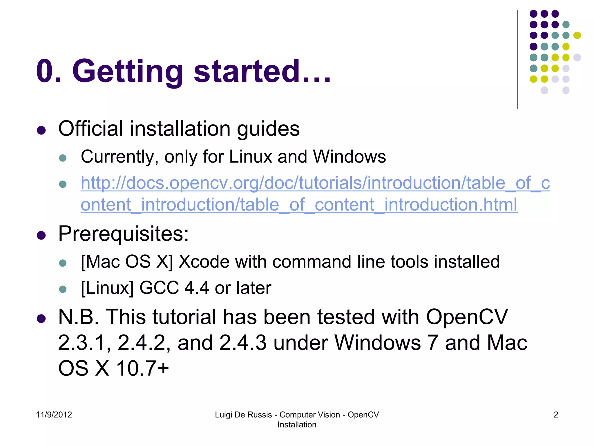 0. Getting started…
    Official installation guides
           Currently, only for Linux and Windows
           http://docs.opencv.org/doc/tutorials/introduction/table_of_c
            ontent_introduction/table_of_content_introduction.html
    Prerequisites:
           [Mac OS X] Xcode with command line tools installed
           [Linux] GCC 4.4 or later
    N.B. This tutorial has been tested with OpenCV
     2.3.1, 2.4.2, and 2.4.3 under Windows 7 and Mac
     OS X 10.7+
11/9/2012                    Luigi De Russis - Computer Vision - OpenCV    2
                                              Installation
 