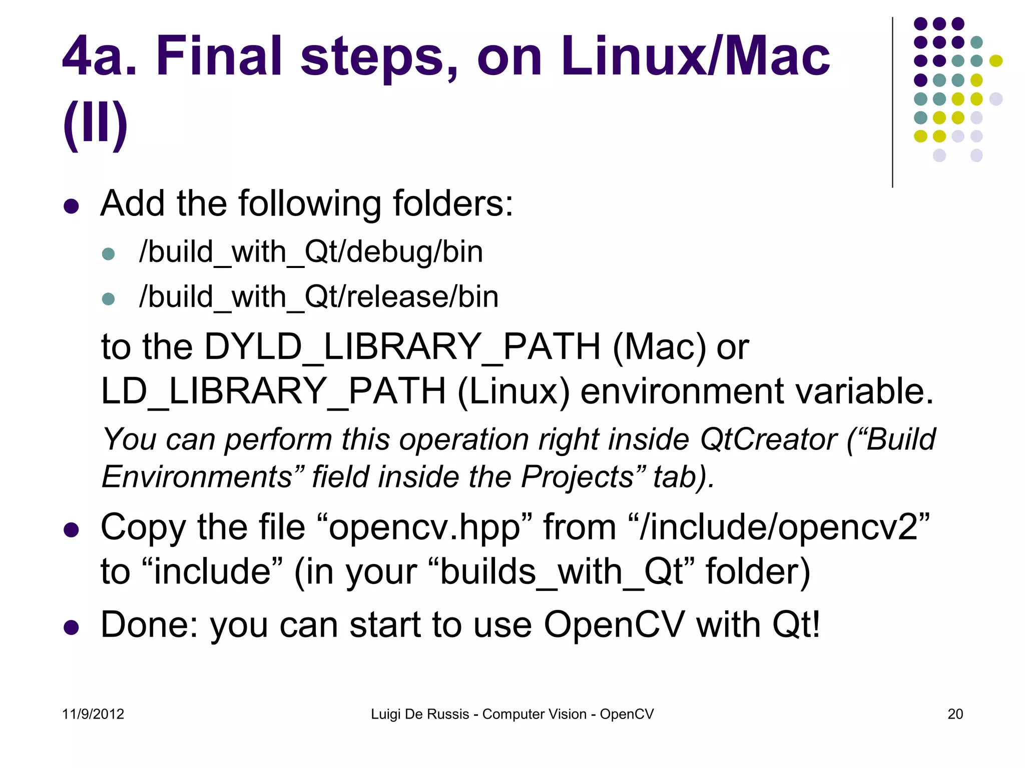 4a. Final steps, on Linux/Mac
(II)
    Add the following folders:
           /build_with_Qt/debug/bin
           /build_with_Qt/release/bin
     to the DYLD_LIBRARY_PATH (Mac) or
     LD_LIBRARY_PATH (Linux) environment variable.
     You can perform this operation right inside QtCreator (“Build
     Environments” field inside the Projects” tab).
    Copy the file “opencv.hpp” from “/include/opencv2”
     to “include” (in your “builds_with_Qt” folder)
    Done: you can start to use OpenCV with Qt!

11/9/2012                   Luigi De Russis - Computer Vision - OpenCV   20
 