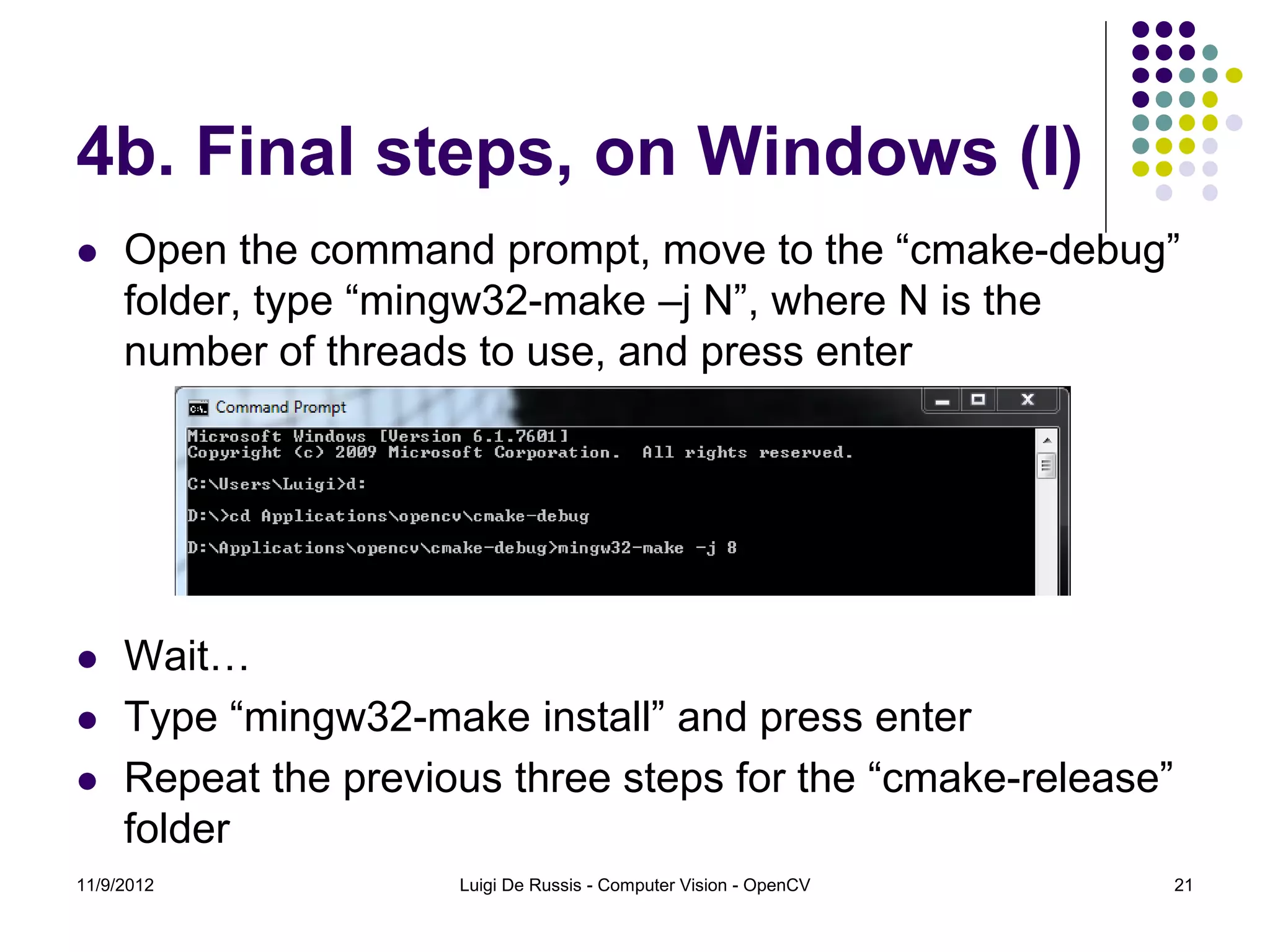 4b. Final steps, on Windows (I)
    Open the command prompt, move to the “cmake-debug”
     folder, type “mingw32-make –j N”, where N is the
     number of threads to use, and press enter




    Wait…
    Type “mingw32-make install” and press enter
    Repeat the previous three steps for the “cmake-release”
     folder
11/9/2012             Luigi De Russis - Computer Vision - OpenCV   21
 