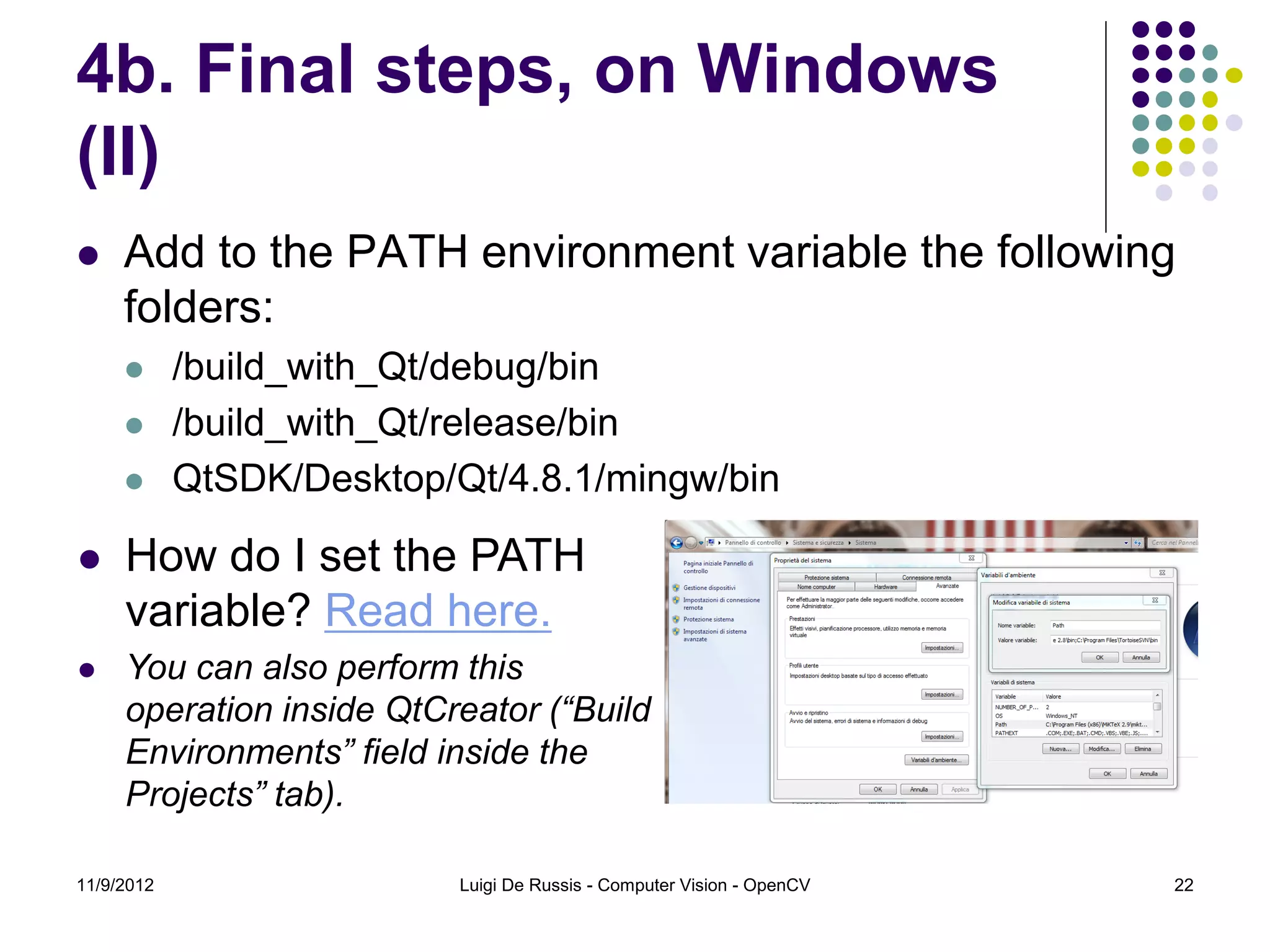 4b. Final steps, on Windows
(II)
    Add to the PATH environment variable the following
     folders:
           /build_with_Qt/debug/bin
           /build_with_Qt/release/bin
           QtSDK/Desktop/Qt/4.8.1/mingw/bin

    How do I set the PATH
     variable? Read here.
    You can also perform this
     operation inside QtCreator (“Build
     Environments” field inside the
     Projects” tab).

11/9/2012                  Luigi De Russis - Computer Vision - OpenCV   22
 