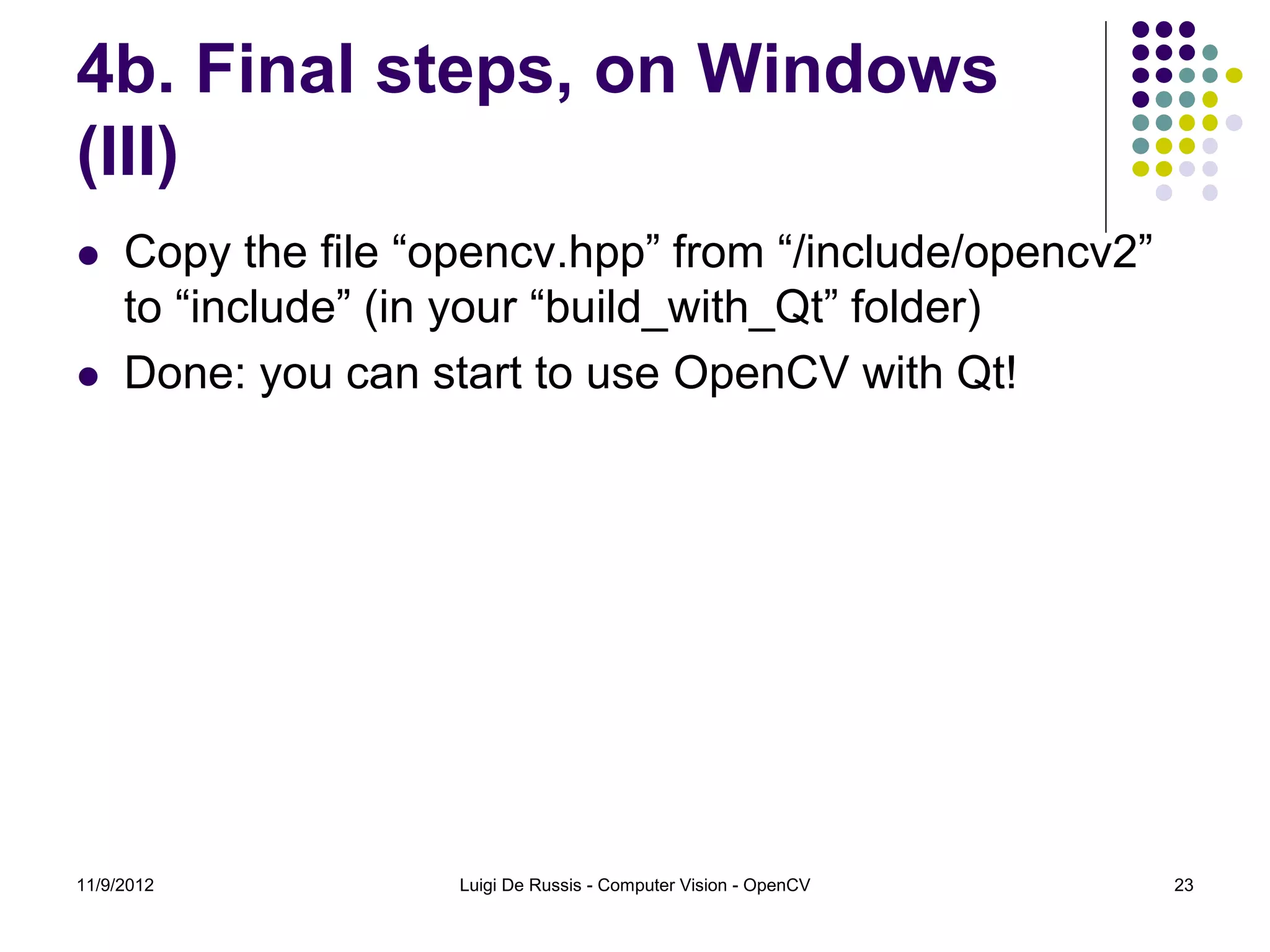 4b. Final steps, on Windows
(III)
    Copy the file “opencv.hpp” from “/include/opencv2”
     to “include” (in your “build_with_Qt” folder)
    Done: you can start to use OpenCV with Qt!




11/9/2012            Luigi De Russis - Computer Vision - OpenCV   23
 