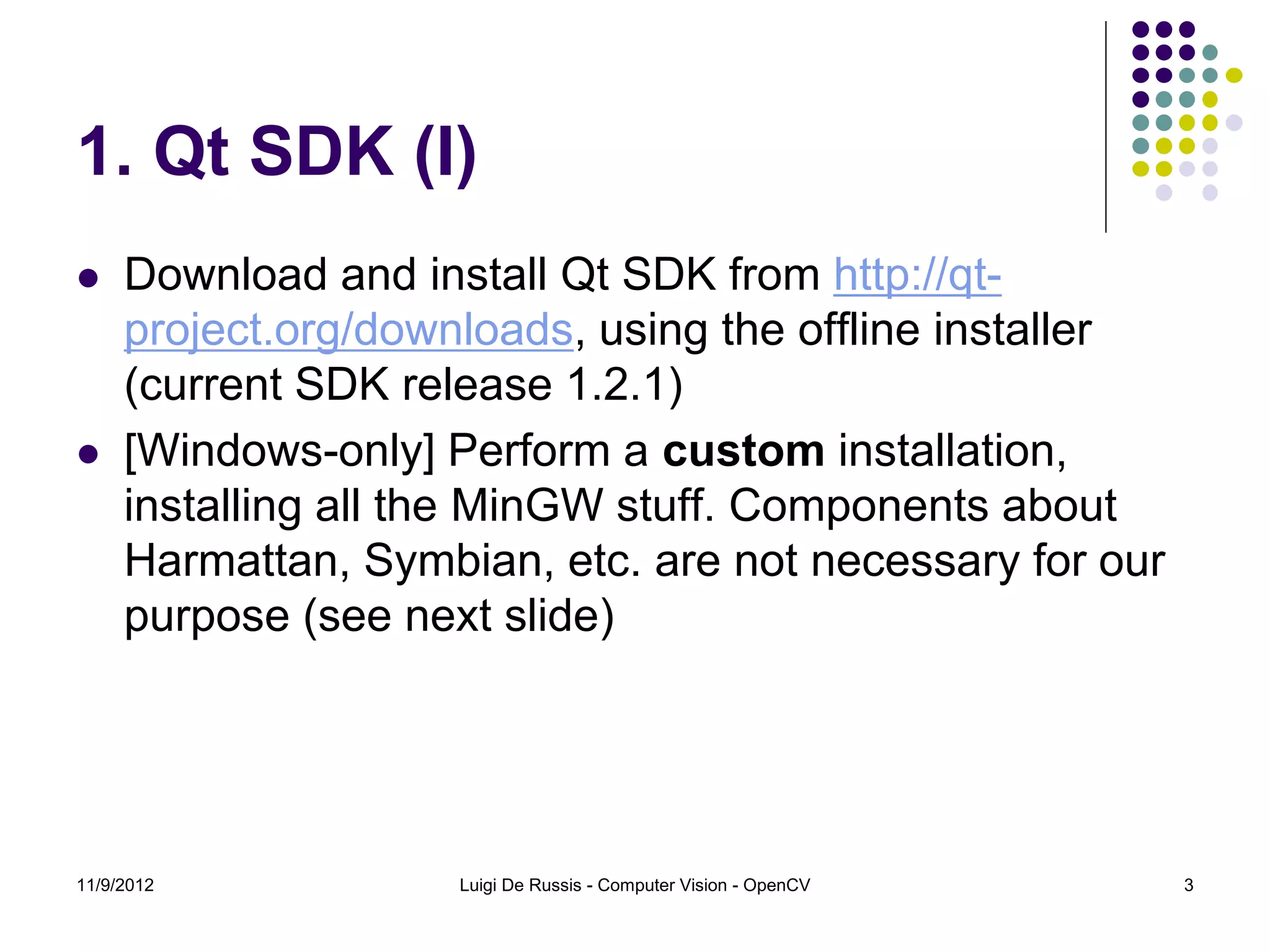 1. Qt SDK (I)
    Download and install Qt SDK from http://qt-
     project.org/downloads, using the offline installer
     (current SDK release 1.2.1)
    [Windows-only] Perform a custom installation,
     installing all the MinGW stuff. Components about
     Harmattan, Symbian, etc. are not necessary for our
     purpose (see next slide)




11/9/2012            Luigi De Russis - Computer Vision - OpenCV   3
 