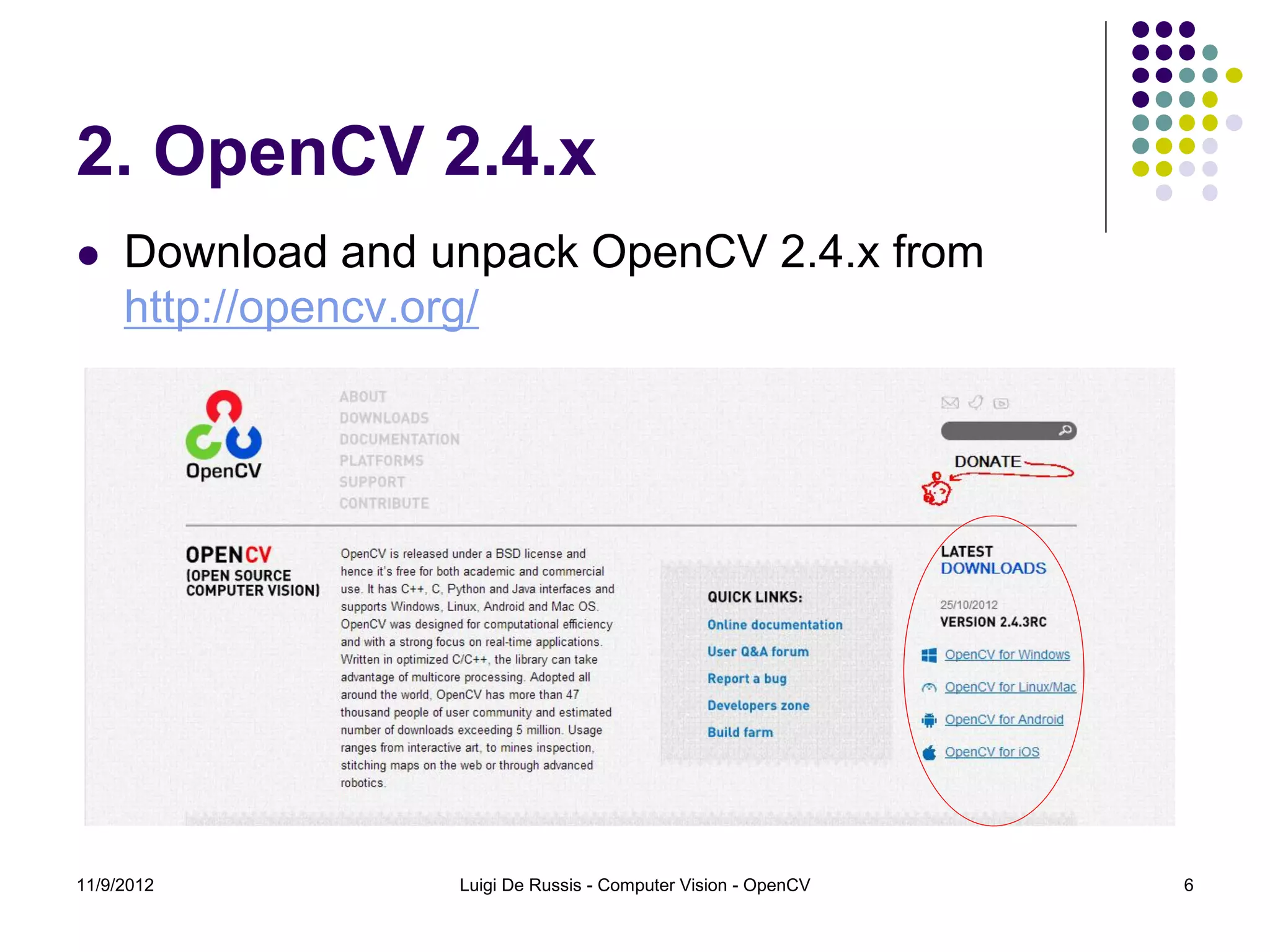 2. OpenCV 2.4.x
    Download and unpack OpenCV 2.4.x from
     http://opencv.org/




11/9/2012          Luigi De Russis - Computer Vision - OpenCV   6
 