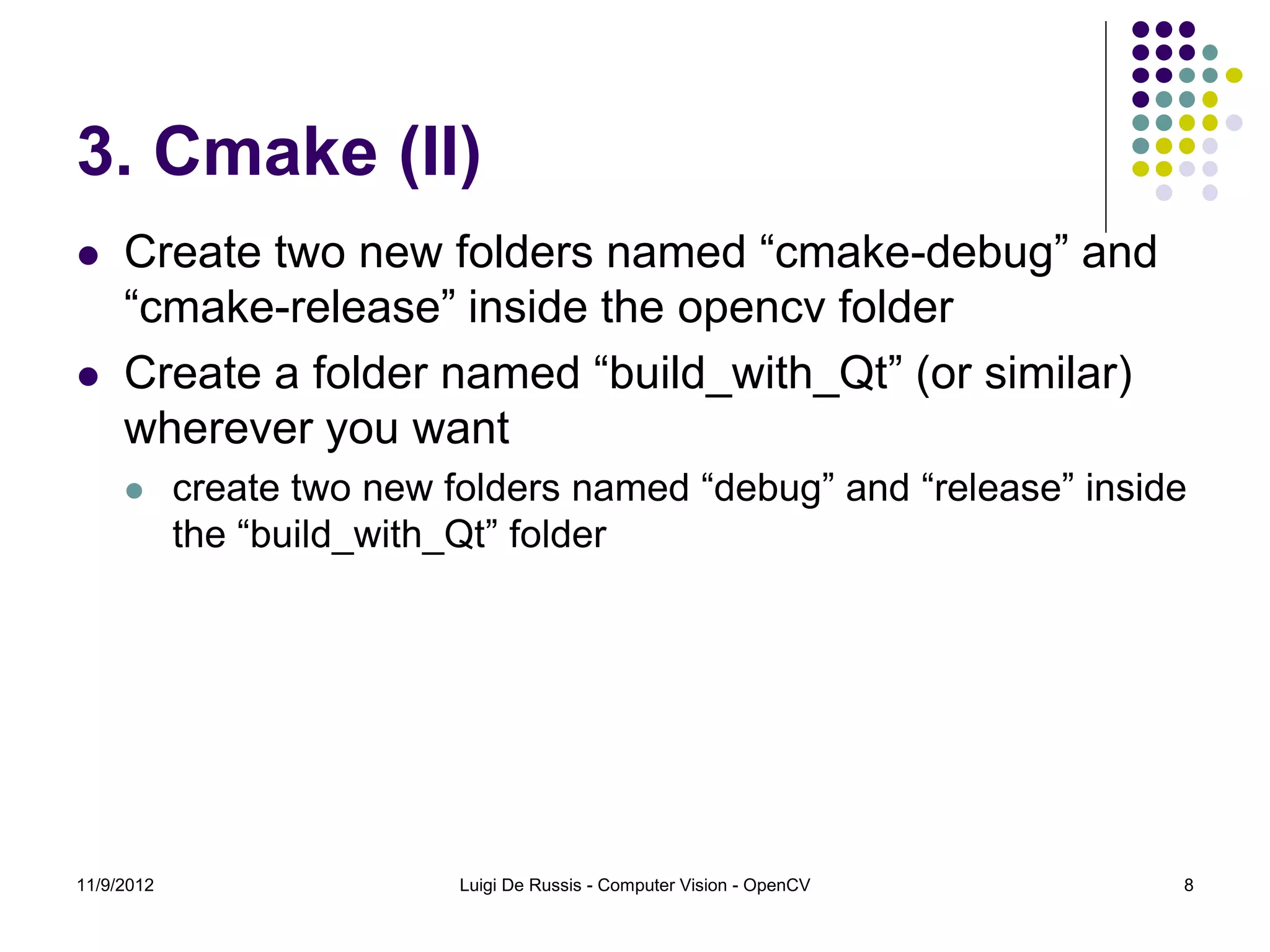 3. Cmake (II)
    Create two new folders named “cmake-debug” and
     “cmake-release” inside the opencv folder
    Create a folder named “build_with_Qt” (or similar)
     wherever you want
           create two new folders named “debug” and “release” inside
            the “build_with_Qt” folder




11/9/2012                   Luigi De Russis - Computer Vision - OpenCV   8
 