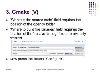 3. Cmake (V)
    “Where is the source code” field requires the
     location of the opencv folder
    “Where to build the binaries” field requires the
     location of the “cmake-debug” folder, previously
     created




    Now press the button “Configure”…

11/9/2012            Luigi De Russis - Computer Vision - OpenCV   11
 