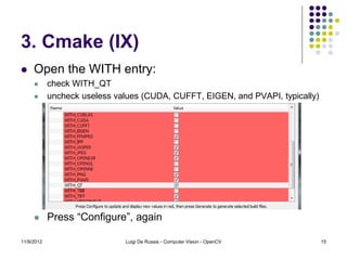 3. Cmake (IX)
    Open the WITH entry:
           check WITH_QT
           uncheck useless values (CUDA, CUFFT, EIGEN, and PVAPI, typically)




           Press “Configure”, again

11/9/2012                     Luigi De Russis - Computer Vision - OpenCV        15
 