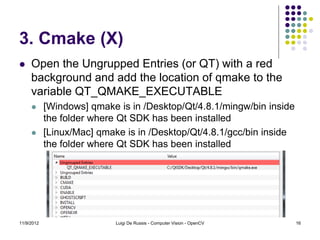 3. Cmake (X)
    Open the Ungrupped Entries (or QT) with a red
     background and add the location of qmake to the
     variable QT_QMAKE_EXECUTABLE
           [Windows] qmake is in /Desktop/Qt/4.8.1/mingw/bin inside
            the folder where Qt SDK has been installed
           [Linux/Mac] qmake is in /Desktop/Qt/4.8.1/gcc/bin inside
            the folder where Qt SDK has been installed




11/9/2012                   Luigi De Russis - Computer Vision - OpenCV   16
 