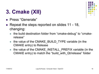 3. Cmake (XII)
    Press “Generate”
    Repeat the steps reported on slides 11 - 18,
     changing:
           the build destination folder from “cmake-debug” to “cmake-
            release”
           the value of the CMAKE_BUILD_TYPE variable (in the
            CMAKE entry) to Release
           the value of the CMAKE_INSTALL_PREFIX variable (in the
            CMAKE entry) to match the “build_with_Qt/release” folder




11/9/2012                   Luigi De Russis - Computer Vision - OpenCV   18
 