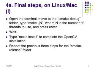 4a. Final steps, on Linux/Mac
(I)
    Open the terminal, move to the “cmake-debug”
     folder, type “make -jN”, where N is the number of
     threads to use, and press enter
    Wait…
    Type “make install” to complete the OpenCV
     installation
    Repeat the previous three steps for the “cmake-
     release” folder



11/9/2012            Luigi De Russis - Computer Vision - OpenCV   19
 