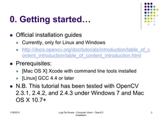 0. Getting started…
    Official installation guides
           Currently, only for Linux and Windows
           http://docs.opencv.org/doc/tutorials/introduction/table_of_c
            ontent_introduction/table_of_content_introduction.html
    Prerequisites:
           [Mac OS X] Xcode with command line tools installed
           [Linux] GCC 4.4 or later
    N.B. This tutorial has been tested with OpenCV
     2.3.1, 2.4.2, and 2.4.3 under Windows 7 and Mac
     OS X 10.7+
11/9/2012                    Luigi De Russis - Computer Vision - OpenCV    2
                                              Installation
 