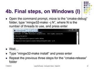 4b. Final steps, on Windows (I)
    Open the command prompt, move to the “cmake-debug”
     folder, type “mingw32-make –j N”, where N is the
     number of threads to use, and press enter




    Wait…
    Type “mingw32-make install” and press enter
    Repeat the previous three steps for the “cmake-release”
     folder
11/9/2012             Luigi De Russis - Computer Vision - OpenCV   21
 
