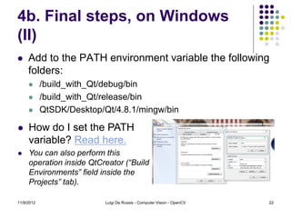 4b. Final steps, on Windows
(II)
    Add to the PATH environment variable the following
     folders:
           /build_with_Qt/debug/bin
           /build_with_Qt/release/bin
           QtSDK/Desktop/Qt/4.8.1/mingw/bin

    How do I set the PATH
     variable? Read here.
    You can also perform this
     operation inside QtCreator (“Build
     Environments” field inside the
     Projects” tab).

11/9/2012                  Luigi De Russis - Computer Vision - OpenCV   22
 