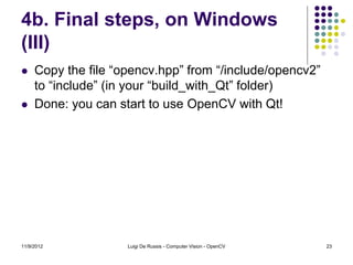 4b. Final steps, on Windows
(III)
    Copy the file “opencv.hpp” from “/include/opencv2”
     to “include” (in your “build_with_Qt” folder)
    Done: you can start to use OpenCV with Qt!




11/9/2012            Luigi De Russis - Computer Vision - OpenCV   23
 