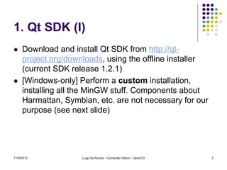 1. Qt SDK (I)
    Download and install Qt SDK from http://qt-
     project.org/downloads, using the offline installer
     (current SDK release 1.2.1)
    [Windows-only] Perform a custom installation,
     installing all the MinGW stuff. Components about
     Harmattan, Symbian, etc. are not necessary for our
     purpose (see next slide)




11/9/2012            Luigi De Russis - Computer Vision - OpenCV   3
 