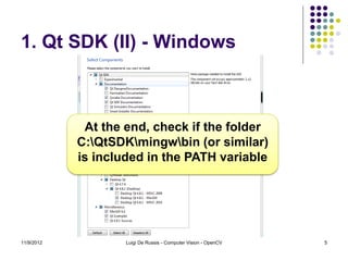 1. Qt SDK (II) - Windows



             At the end, check if the folder
            C:QtSDKmingwbin (or similar)
            is included in the PATH variable




11/9/2012           Luigi De Russis - Computer Vision - OpenCV   5
 