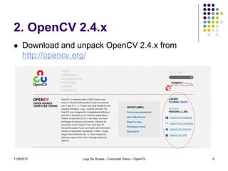 2. OpenCV 2.4.x
    Download and unpack OpenCV 2.4.x from
     http://opencv.org/




11/9/2012          Luigi De Russis - Computer Vision - OpenCV   6
 