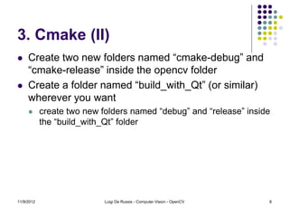 3. Cmake (II)
    Create two new folders named “cmake-debug” and
     “cmake-release” inside the opencv folder
    Create a folder named “build_with_Qt” (or similar)
     wherever you want
           create two new folders named “debug” and “release” inside
            the “build_with_Qt” folder




11/9/2012                   Luigi De Russis - Computer Vision - OpenCV   8
 