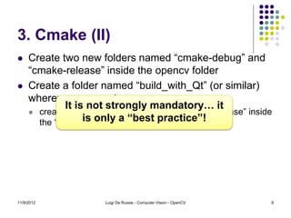 3. Cmake (II)
    Create two new folders named “cmake-debug” and
     “cmake-release” inside the opencv folder
    Create a folder named “build_with_Qt” (or similar)
     wherever you want
              It is not strongly mandatory… it
      create two new folders named “debug” and “release” inside
                   is only a “best practice”!
       the “build_with_Qt” folder




11/9/2012              Luigi De Russis - Computer Vision - OpenCV   9
 