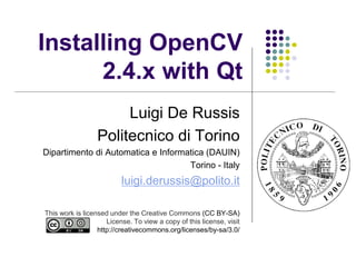 Installing OpenCV
      2.4.x with Qt
                       Luigi De Russis
                  Politecnico di Torino
Dipartimento di Automatica e Informatica (DAUIN)
                                    Torino - Italy
                          luigi.derussis@polito.it

This work is licensed under the Creative Commons (CC BY-SA)
                     License. To view a copy of this license, visit
                  http://creativecommons.org/licenses/by-sa/3.0/
 