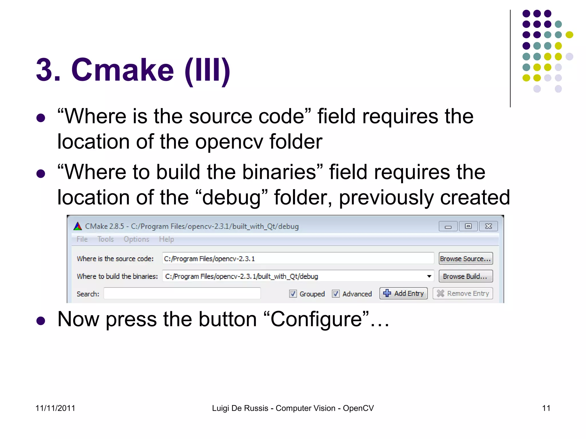 3. Cmake (III)  “Where is the source code” field requires the location of the opencv folder  “Where to build the binaries” field requires the location of the “debug” folder, previously created  Now press the button “Configure”… 11/11/2011 Luigi De Russis - Computer Vision - OpenCV 11 