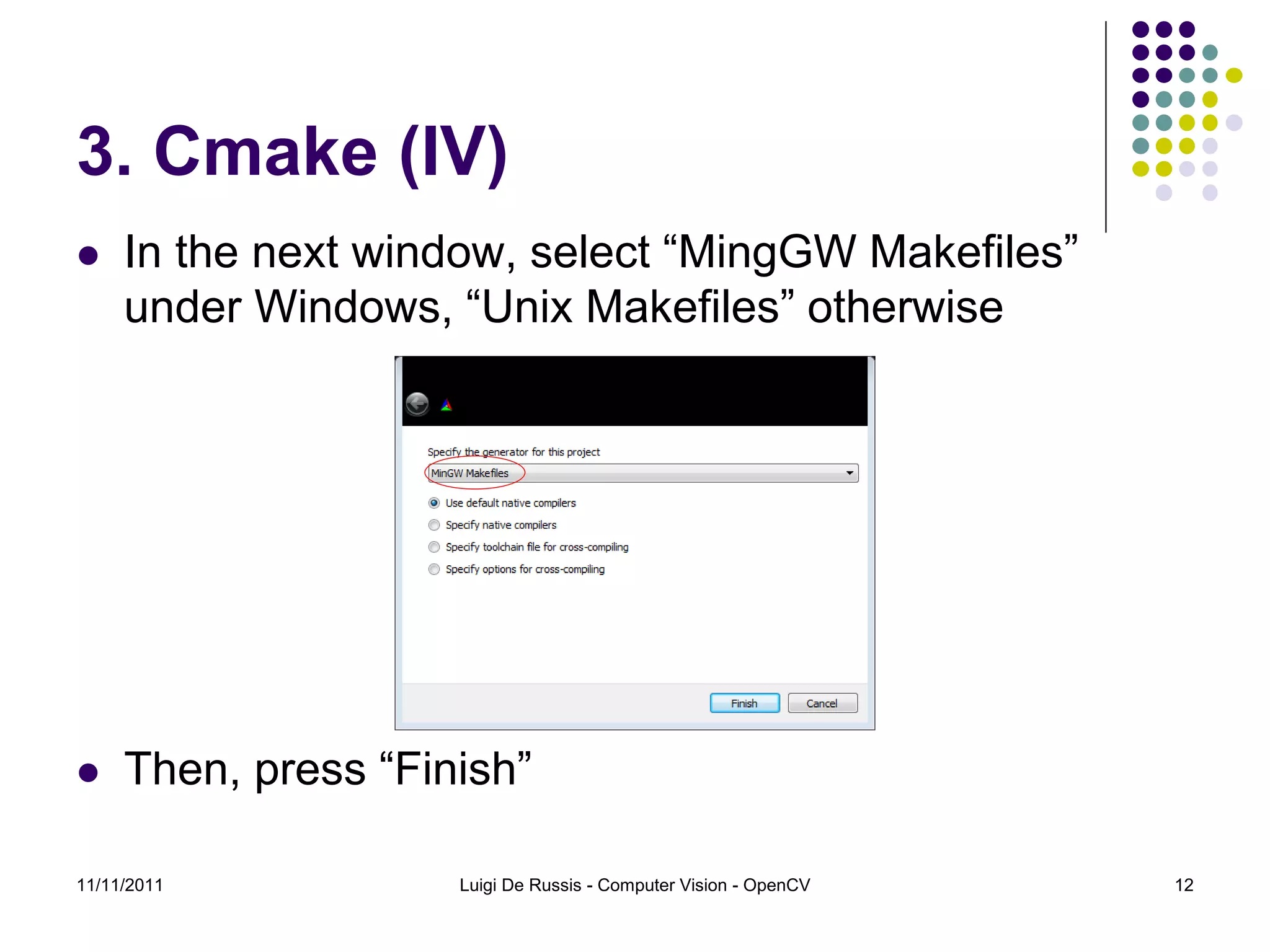 3. Cmake (IV)  In the next window, select “MingGW Makefiles” under Windows, “Unix Makefiles” otherwise  Then, press “Finish” 11/11/2011 Luigi De Russis - Computer Vision - OpenCV 12 