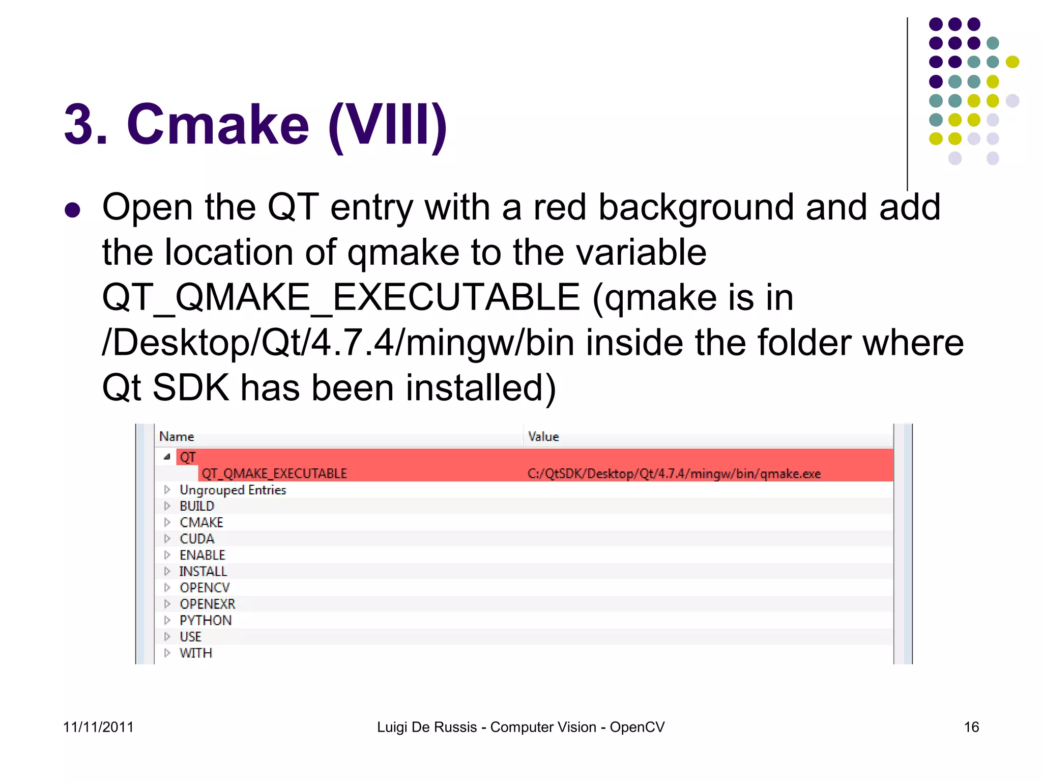 3. Cmake (VIII)  Open the QT entry with a red background and add the location of qmake to the variable QT_QMAKE_EXECUTABLE (qmake is in /Desktop/Qt/4.7.4/mingw/bin inside the folder where Qt SDK has been installed) 11/11/2011 Luigi De Russis - Computer Vision - OpenCV 16 