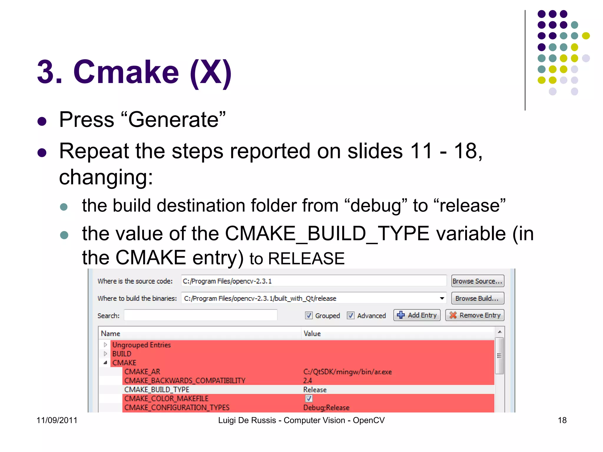 3. Cmake (X)  Press “Generate”  Repeat the steps reported on slides 11 - 18, changing:  the build destination folder from “debug” to “release”  the value of the CMAKE_BUILD_TYPE variable (in the CMAKE entry) to RELEASE 11/09/2011 Luigi De Russis - Computer Vision - OpenCV 18 