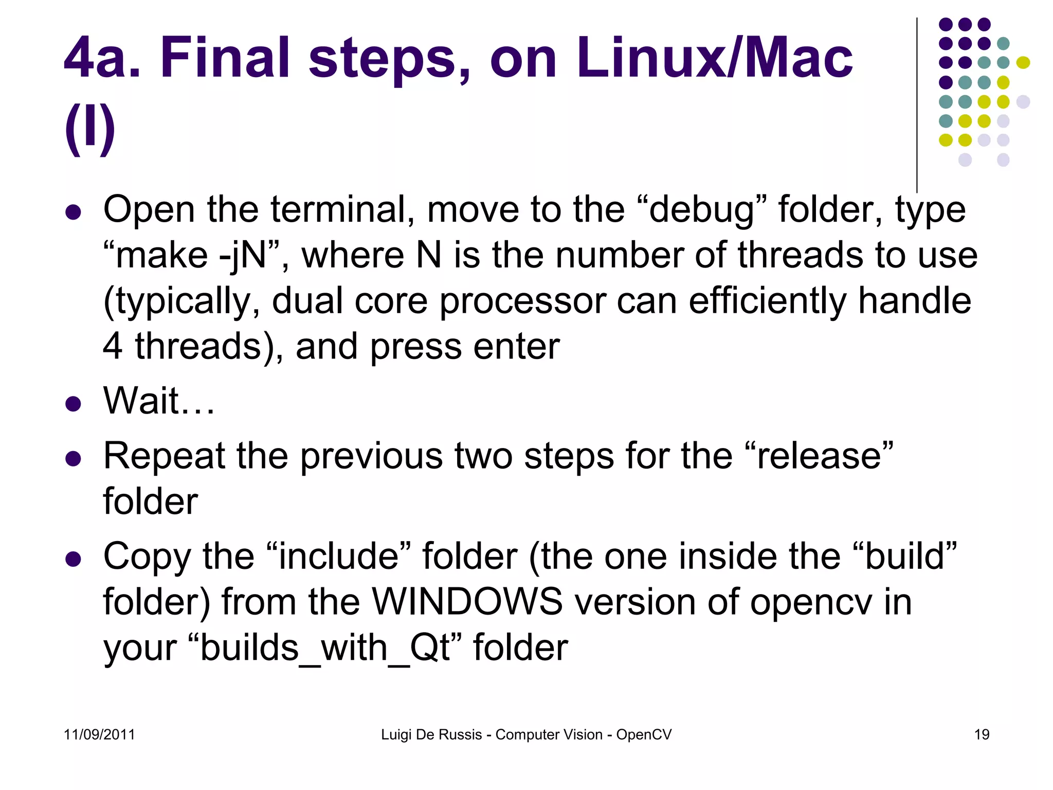 4a. Final steps, on Linux/Mac (I)  Open the terminal, move to the “debug” folder, type “make -jN”, where N is the number of threads to use (typically, dual core processor can efficiently handle 4 threads), and press enter  Wait…  Repeat the previous two steps for the “release” folder  Copy the “include” folder (the one inside the “build” folder) from the WINDOWS version of opencv in your “builds_with_Qt” folder 11/09/2011 Luigi De Russis - Computer Vision - OpenCV 19 