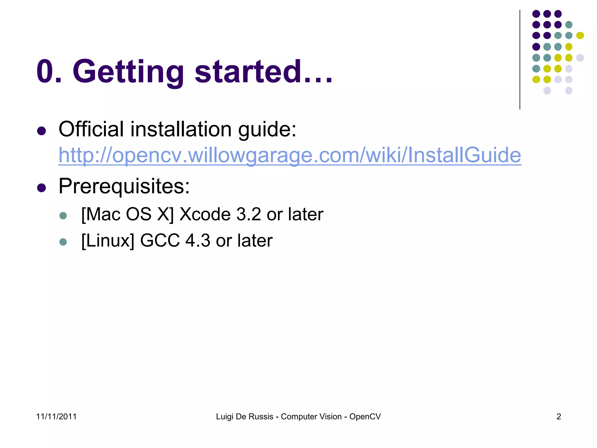 0. Getting started…  Official installation guide: http://opencv.willowgarage.com/wiki/InstallGuide  Prerequisites:  [Mac OS X] Xcode 3.2 or later  [Linux] GCC 4.3 or later 11/11/2011 Luigi De Russis - Computer Vision - OpenCV 2 