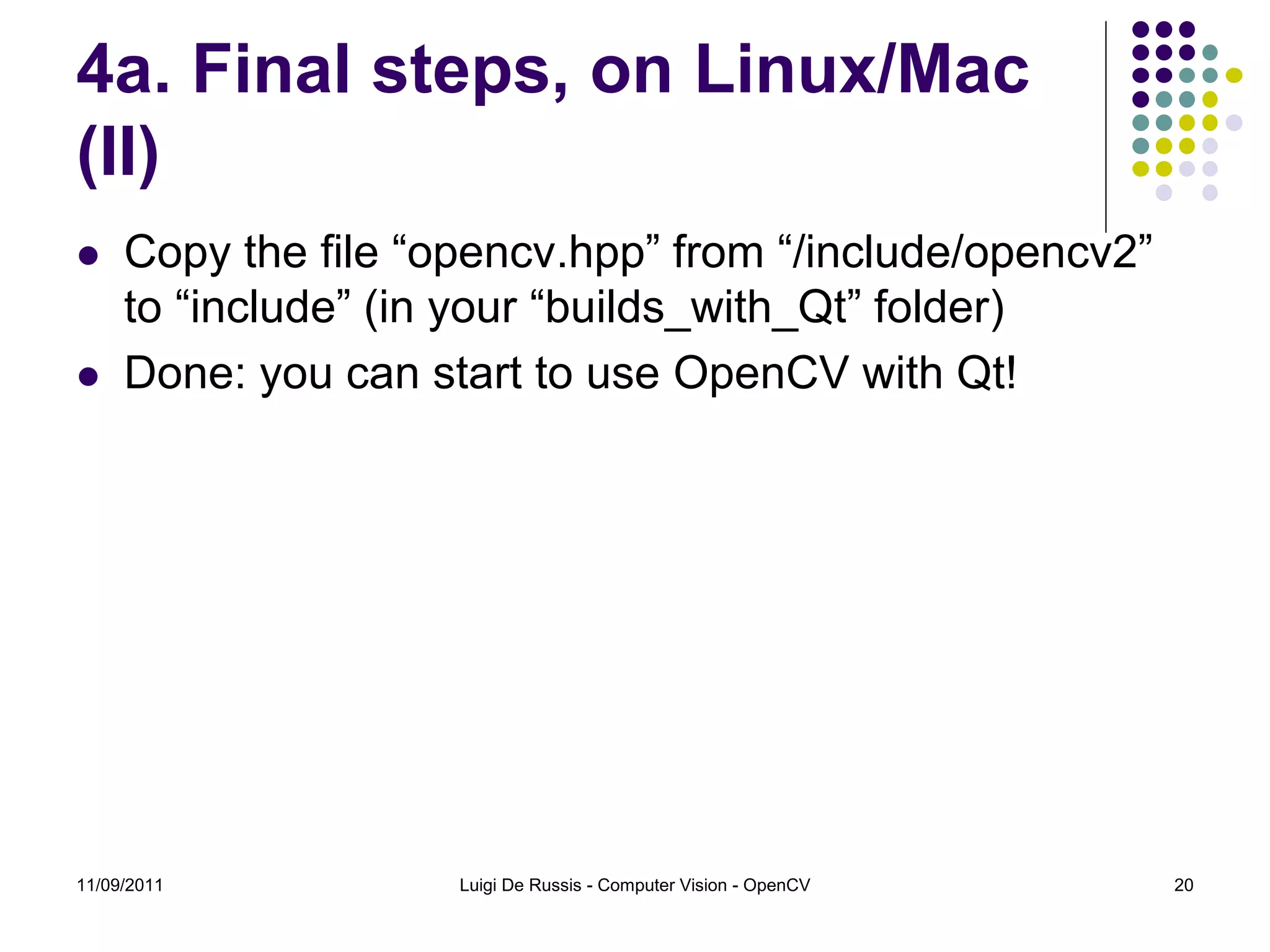4a. Final steps, on Linux/Mac (II)  Copy the file “opencv.hpp” from “/include/opencv2” to “include” (in your “builds_with_Qt” folder)  Done: you can start to use OpenCV with Qt! 11/09/2011 Luigi De Russis - Computer Vision - OpenCV 20 