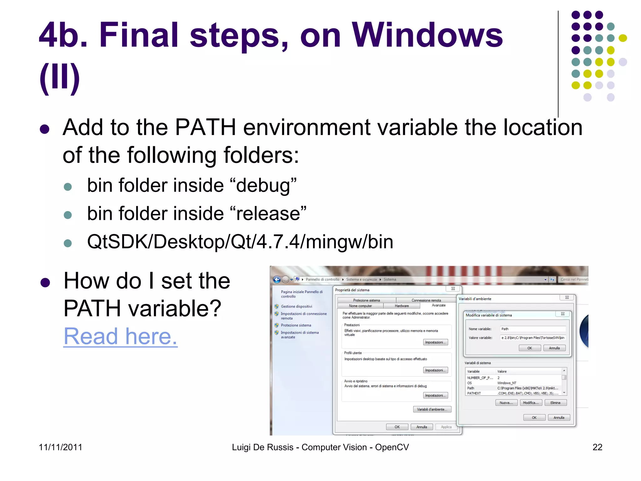 4b. Final steps, on Windows (II)  Add to the PATH environment variable the location of the following folders:  bin folder inside “debug”  bin folder inside “release”  QtSDK/Desktop/Qt/4.7.4/mingw/bin  How do I set the PATH variable? Read here. 11/11/2011 Luigi De Russis - Computer Vision - OpenCV 22 