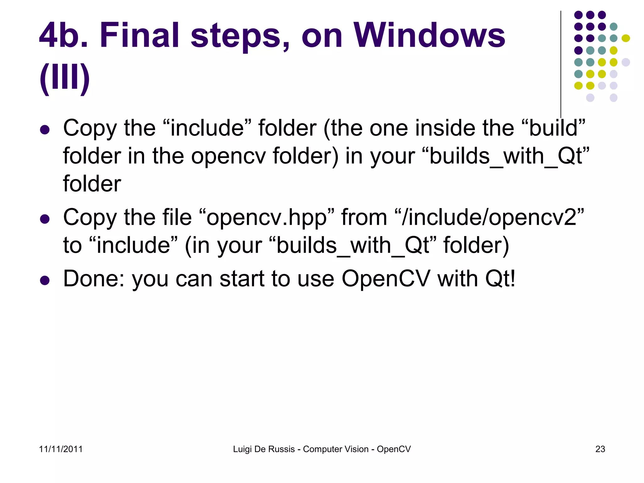 4b. Final steps, on Windows (III)  Copy the “include” folder (the one inside the “build” folder in the opencv folder) in your “builds_with_Qt” folder  Copy the file “opencv.hpp” from “/include/opencv2” to “include” (in your “builds_with_Qt” folder)  Done: you can start to use OpenCV with Qt! 11/11/2011 Luigi De Russis - Computer Vision - OpenCV 23 