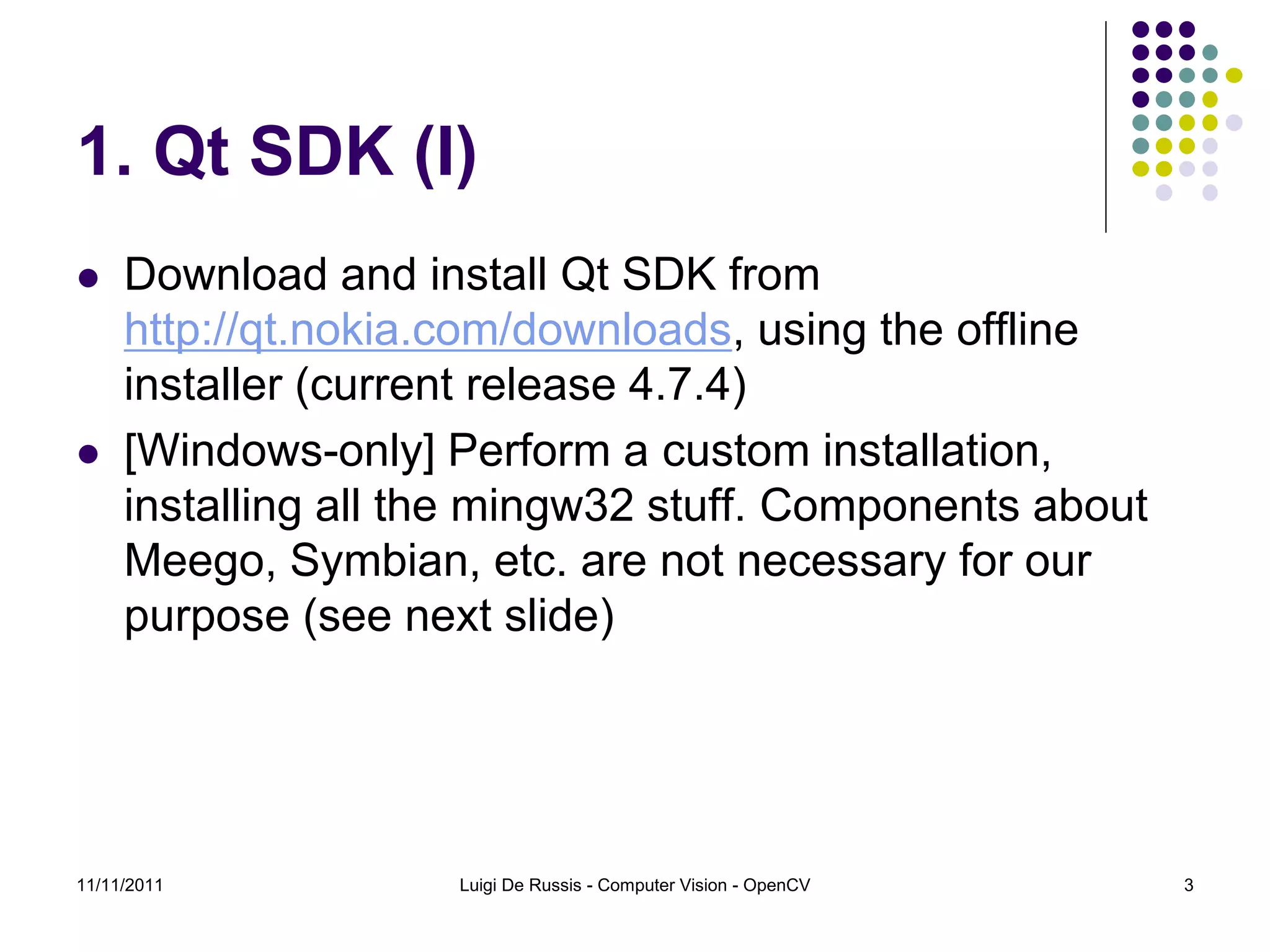 1. Qt SDK (I)  Download and install Qt SDK from http://qt.nokia.com/downloads, using the offline installer (current release 4.7.4)  [Windows-only] Perform a custom installation, installing all the mingw32 stuff. Components about Meego, Symbian, etc. are not necessary for our purpose (see next slide) 11/11/2011 Luigi De Russis - Computer Vision - OpenCV 3 