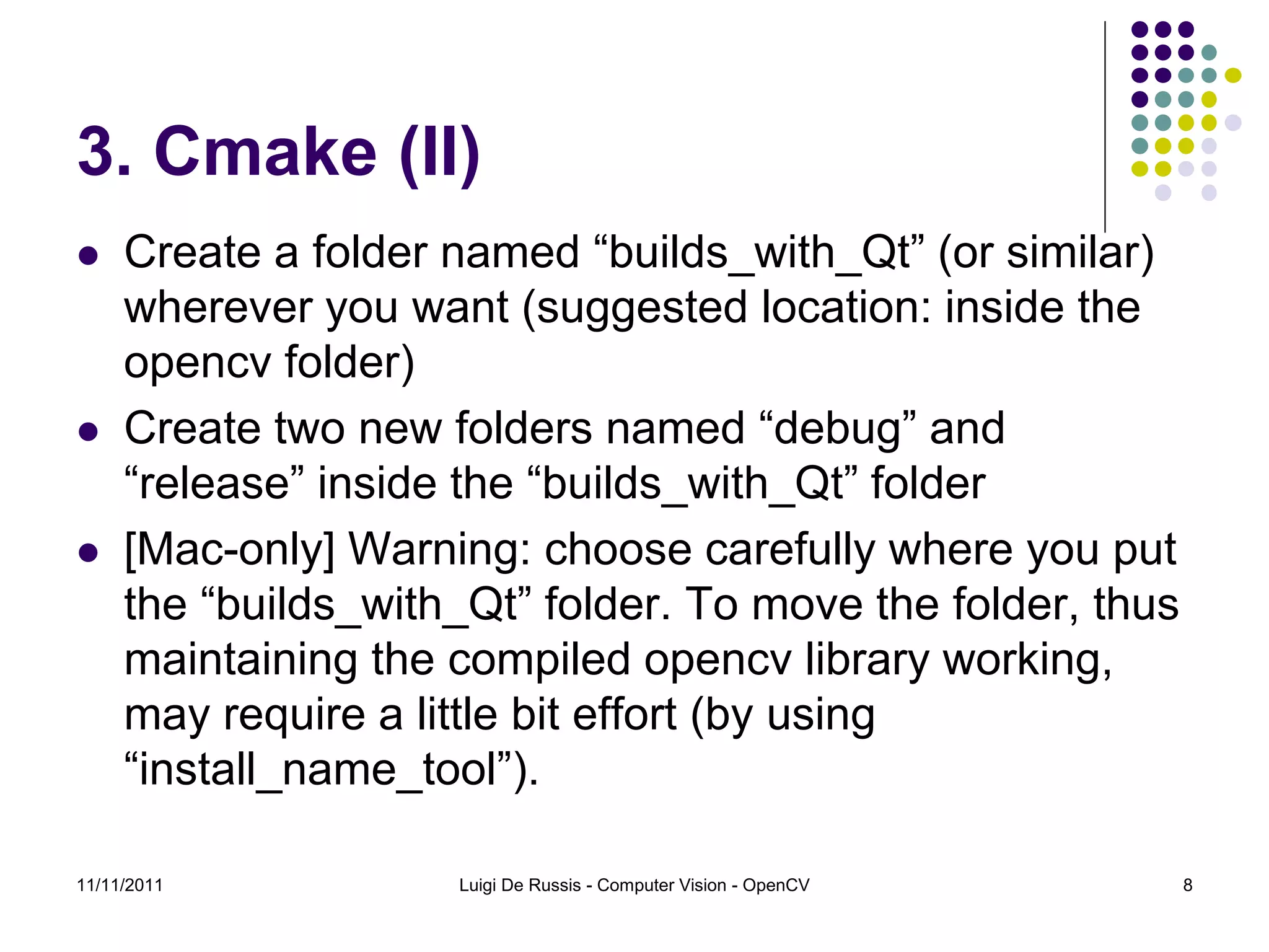 3. Cmake (II)  Create a folder named “builds_with_Qt” (or similar) wherever you want (suggested location: inside the opencv folder)  Create two new folders named “debug” and “release” inside the “builds_with_Qt” folder  [Mac-only] Warning: choose carefully where you put the “builds_with_Qt” folder. To move the folder, thus maintaining the compiled opencv library working, may require a little bit effort (by using “install_name_tool”). 11/11/2011 Luigi De Russis - Computer Vision - OpenCV 8 
