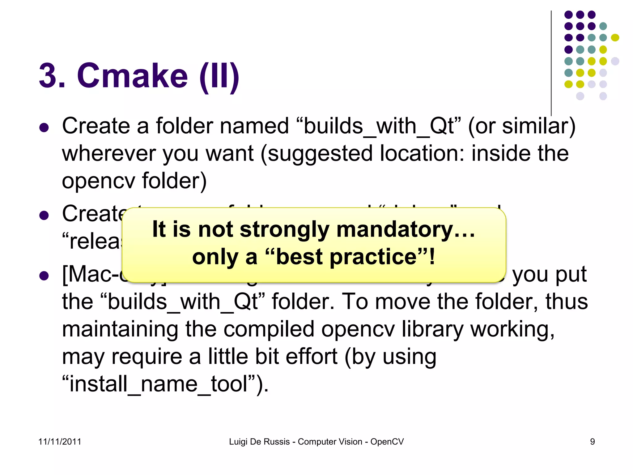 3. Cmake (II)  Create a folder named “builds_with_Qt” (or similar) wherever you want (suggested location: inside the opencv folder)  Create two new folders named “debug” and It is not strongly mandatory… “release” inside the “builds_with_Qt” folder only a “best practice”!  [Mac-only] Warning: choose carefully where you put the “builds_with_Qt” folder. To move the folder, thus maintaining the compiled opencv library working, may require a little bit effort (by using “install_name_tool”). 11/11/2011 Luigi De Russis - Computer Vision - OpenCV 9 