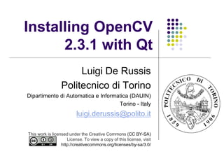 Installing OpenCV
      2.3.1 with Qt
                       Luigi De Russis
                  Politecnico di Torino
Dipartimento di Automatica e Informatica (DAUIN)
                                    Torino - Italy
                          luigi.derussis@polito.it

This work is licensed under the Creative Commons (CC BY-SA)
                     License. To view a copy of this license, visit
                  http://creativecommons.org/licenses/by-sa/3.0/
 