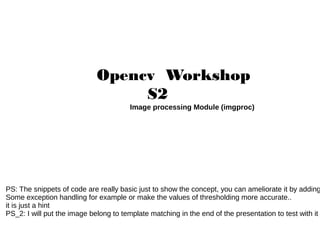 Opencv Workshop
S2
Image processing Module (imgproc)

PS: The snippets of code are really basic just to show the concept, you can ameliorate it by adding
Some exception handling for example or make the values of thresholding more accurate..
it is just a hint
PS_2: I will put the image belong to template matching in the end of the presentation to test with it

 