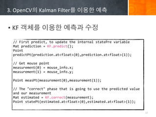 3.	
 ?OpenCV?	
 ?Kalman	
 ?Filter?	
 ????	
 ???


? KF	
 ????	
 ????	
 ????	
 ???
  //	
 ?First	
 ?predict,	
 ?to	
 ?update	
 ?the	
 ?internal	
 ?statePre	
 ?variable
  Mat	
 ?prediction	
 ?=	
 ?KF.predict();
  Point	
 ?
  predictPt(prediction.at<float>(0),prediction.at<float>(1));
  	
 ?	
 ?	
 ?	
 ?	
 ?	
 ?	
 ?	
 ?	
 ?	
 ?	
 ?	
 ?	
 ?
  //	
 ?Get	
 ?mouse	
 ?point
  measurement(0)	
 ?=	
 ?mouse_info.x;
  measurement(1)	
 ?=	
 ?mouse_info.y;
  	
 ?	
 ?	
 ?	
 ?	
 ?	
 ?	
 ?	
 ?	
 ?	
 ?	
 ?	
 ?	
 ?
  Point	
 ?measPt(measurement(0),measurement(1));
  	
 ?
  //	
 ?The	
 ?"correct"	
 ?phase	
 ?that	
 ?is	
 ?going	
 ?to	
 ?use	
 ?the	
 ?predicted	
 ?value	
 ?
  and	
 ?our	
 ?measurement
  Mat	
 ?estimated	
 ?=	
 ?KF.correct(measurement);
  Point	
 ?statePt(estimated.at<float>(0),estimated.at<float>(1));

                                                                                                         10
 