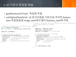 1.	
 ?LK	
 ????	
 ????	
 ???


        ? goodFeaturesToTrack	
 ?:	
 ????	
 ???
        ? calcOpBcalFlowPyrLK	
 ?:	
 ?LK	
 ??????	
 ?????	
 ????	
 ?feature-?\
          prev	
 ??????	
 ?image_next??	
 ???	
 ?features_next?	
 ???
                                                                                         //	
 ?Tracker	
 ?is	
 ?initialised	
 ?and	
 ?initial	
 ?features	
 ?are	
 ?stored	
 ?in	
 ?features_next
                                                                                         //	
 ?Now	
 ?iterate	
 ?through	
 ?rest	
 ?of	
 ?images
//	
 ?Obtain	
 ?first	
 ?image	
 ?and	
 ?set	
 ?up	
 ?two	
 ?feature	
 ?vectors          for(;;)
cv::Mat	
 ?image_prev,	
 ?image_next;                                                    {
std::vector<cv::Point>	
 ?features_prev,	
 ?features_next;                               	
 ?	
 ?	
 ?	
 ?image_prev	
 ?=	
 ?image_next.clone();
                                                                                         	
 ?	
 ?	
 ?	
 ?feature_prev	
 ?=	
 ?features_next;
image_next	
 ?=	
 ?getImage();                                                           	
 ?	
 ?	
 ?	
 ?image_next	
 ?=	
 ?getImage();	
 ?	
 ?//	
 ?Get	
 ?next	
 ?image

//	
 ?Obtain	
 ?initial	
 ?set	
 ?of	
 ?features                                         	
 ?	
 ?	
 ?	
 ?//	
 ?Find	
 ?position	
 ?of	
 ?feature	
 ?in	
 ?new	
 ?image
cv::goodFeaturesToTrack(image_next,	
 ?//	
 ?the	
 ?image	
 ?                            	
 ?	
 ?	
 ?	
 ?cv::calcOpticalFlowPyrLK(
	
 ?	
 ?features_next,	
 ?	
 ?	
 ?//	
 ?the	
 ?output	
 ?detected	
 ?features            	
 ?	
 ?	
 ?	
 ?	
 ?	
 ?image_prev,	
 ?image_next,	
 ?//	
 ?2	
 ?consecutive	
 ?images
	
 ?	
 ?max_count,	
 ?	
 ?//	
 ?the	
 ?maximum	
 ?number	
 ?of	
 ?features	
 ?           	
 ?	
 ?	
 ?	
 ?	
 ?	
 ?feature_prev,	
 ?//	
 ?input	
 ?point	
 ?positions	
 ?in	
 ?first	
 ?im
	
 ?	
 ?qlevel,	
 ?	
 ?	
 ?	
 ?	
 ?//	
 ?quality	
 ?level                                	
 ?	
 ?	
 ?	
 ?	
 ?	
 ?features_next,	
 ?//	
 ?output	
 ?point	
 ?positions	
 ?in	
 ?the	
 ?2nd
	
 ?	
 ?minDist	
 ?	
 ?	
 ?	
 ?	
 ?//	
 ?min	
 ?distance	
 ?between	
 ?two	
 ?features   	
 ?	
 ?	
 ?	
 ?	
 ?	
 ?status,	
 ?	
 ?	
 ?	
 ?//	
 ?tracking	
 ?success
);                                                                                       	
 ?	
 ?	
 ?	
 ?	
 ?	
 ?err	
 ?	
 ?	
 ?	
 ?	
 ?	
 ?//	
 ?tracking	
 ?error
                                                                                         	
 ?	
 ?	
 ?	
 ?);

                                                                                         	
 ?	
 ?	
 ?	
 ?if	
 ?(	
 ?stopTracking()	
 ?)	
 ?break;
                                                                                         }




                                                                                                                                                                                            2
 