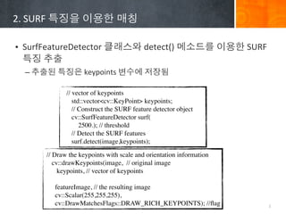 2.	
 ?SURF	
 ????	
 ????	
 ???

? SurfFeatureDetector	
 ?????	
 ?detect()	
 ?????	
 ????	
 ?SURF	
 ?
  ??	
 ???
  C ???	
 ????	
 ?keypoints	
 ????	
 ????

               // vector of keypoints
                  std::vector<cv::KeyPoint> keypoints;
                  // Construct the SURF feature detector object
                  cv::SurfFeatureDetector surf(
                     2500.); // threshold
                  // Detect the SURF features
                  surf.detect(image,keypoints);

        // Draw the keypoints with scale and orientation information
           cv::drawKeypoints(image, // original image
             keypoints, // vector of keypoints

           featureImage, // the resulting image
           cv::Scalar(255,255,255),
           cv::DrawMatchesFlags::DRAW_RICH_KEYPOINTS); //?ag           3
 