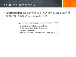 2.	
 ?SURF	
 ????	
 ????	
 ???

? SurfDescriptorExtractor	
 ?????	
 ?????	
 ?keypoint???	
 ?
  ????	
 ?????	
 ?descriptor?	
 ???

             // Construction of the SURF descriptor extractor
                 cv::SurfDescriptorExtractor surfDesc;
                 // Extraction of the SURF descriptors
                 cv::Mat descriptors1;
                 surfDesc.compute(image1,keypoints1,descriptors1);




                                                                     5
 