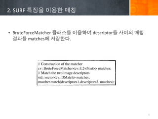 2.	
 ?SURF	
 ????	
 ????	
 ???


? BruteForceMatcher	
 ?????	
 ?????	
 ?descriptor?	
 ????	
 ???	
 ?
  ???	
 ?matches?	
 ?????.




              // Construction of the matcher
              cv::BruteForceMatcher<cv::L2<?oat>> matcher;
              // Match the two image descriptors
              std::vector<cv::DMatch> matches;
              matcher.match(descriptors1,descriptors2, matches);




                                                                      6
 