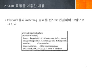 2.	
 ?SURF	
 ????	
 ????	
 ???



? keypoint??	
 ?matching	
 ?	
 ????	
 ????	
 ?????	
 ?????	
 ?
  ???.

             cv::Mat imageMatches;
             cv::drawMatches(
              image1,keypoints1, // 1st image and its keypoints
              image2,keypoints2, // 2nd image and its keypoints
              matches,        // the matches
              imageMatches,       // the image produced
              cv::Scalar(255,255,255)); // color of the lines




                                                                  7
 