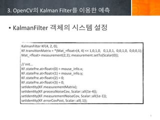 3.	
 ?OpenCV?	
 ?Kalman	
 ?Filter?	
 ????	
 ???


? KalmanFilter	
 ????	
 ????	
 ???

      KalmanFilter	
 ?KF(4,	
 ?2,	
 ?0);
      KF.transiBonMatrix	
 ?=	
 ?*(Mat_<?oat>(4,	
 ?4)	
 ?<<	
 ?1,0,1,0,	
 ?	
 ?	
 ?0,1,0,1,	
 ?	
 ?0,0,1,0,	
 ?	
 ?0,0,0,1);
      Mat_<?oat>	
 ?measurement(2,1);	
 ?measurement.setTo(Scalar(0));
      	
 ?
      //	
 ?init...
      KF.statePre.at<?oat>(0)	
 ?=	
 ?mouse_info.x;
      KF.statePre.at<?oat>(1)	
 ?=	
 ?mouse_info.y;
      KF.statePre.at<?oat>(2)	
 ?=	
 ?0;
      KF.statePre.at<?oat>(3)	
 ?=	
 ?0;
      setIdenBty(KF.measurementMatrix);
      setIdenBty(KF.processNoiseCov,	
 ?Scalar::all(1e-?\4));
      setIdenBty(KF.measurementNoiseCov,	
 ?Scalar::all(1e-?\1));
      setIdenBty(KF.errorCovPost,	
 ?Scalar::all(.1));


                                                                                                                                9
 