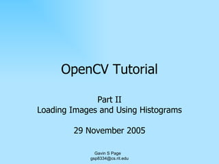OpenCV Tutorial Part II Loading Images and Using Histograms 29 November 2005 Gavin S Page  [email_address] 