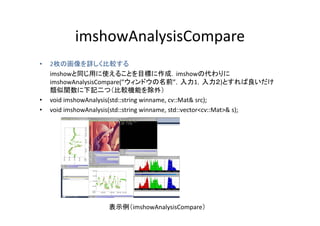 imshowAnalysisCompare
•    枚の画像を詳しく比較する
    2枚の画像を詳しく比較する
    imshowと同じ用に使えることを目標に作成．imshowの代わりに
    imshowAnalysisCompare(”ウィンドウの名前”，入力1，入力２)とすれば良いだけ
    類似関数に下記二つ（比較機能を除外）
    類似関数        記       （比較機能を除外）
•   void imshowAnalysis(std::string winname, cv::Mat& src);
•   void imshowAnalysis(std::string winname, std::vector<cv::Mat>& s);
                   y (            g                                 )




                     表示例（imshowAnalysisCompare）
 