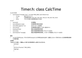 Timer.h: class CalcTime
                     Timer h: class CalcTime
コンストラクタ
•  CalcTime(char*message="time ", int mode=TIME_MSEC ,bool isShow=true)
      –   message:        表示するメッセージ，
                          表示するメ セ ジ
      –   mode ：          計測時間の単位（TIME_NSEC, TIME_MSEC, TIME_SEC, TIME_MIN, TIME_HOUR）
      –   isShow：         デストラクタ時に計算時間を表示する否か
メソッド
•  void start()
   void start()                       計測開始
•  void setMode(int mode)             計測時間の単位を設定
•  void setMessage(char* src)         出力メッセージを設定
•  void restart();                    計測時間を初期化してもう一度スタート
•  double getTime()
   do ble getTime()                   現在の経過時間を取得
•  void show();                       現在の経過時間を取得してコンソール出力
•  void show(char* message);          現在の経過時間を取得し，メッセージの設定してコンソール出力

備考
•  コンストラクタでstart()，デストラクタでshow()メソッドが呼び出されるので，宣言したスコープ内でかかった計算時間を簡単
   に計算可能
仕様例：
下記のように書くと， 関数testに要する計算時間がms単位で出力される．
下記のように書くと 関数t tに要する計算時間が 単位で出力される
    void test()
    {
    CalcTime t(“function”, TIME_MSEC);
    Hogehoge…
    H h
    }
 