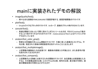 mainに実装されたデモの解説
•   imageQualityTest();
     – 様 な劣化画像を
       様々な劣化画像をPSNR,SSIM,MSEで画質評価する，画質評価関数のテストです．
                             画質評価する 画質評価関数   ト す
•   plotTest();
     – Gnuplotライクなプロッタのテストです．Sinカーブ，直線のプロット例が示されています．
•   consoleTest();
     – 高速な関数だとあっという間に流れてしまうコンソール出力を，代わりにimshowで表示
       する とで見やすくするクラ のテ トです
       することで見やすくするクラスのテストです．median,bilateral filterによるデノイジングの
                                  ,                 よるデ イジングの
       デモを行っています．
•   analysisTest_color_gray();
     – 簡単な分析機能付きimshow関数のテストです 引数に取った画像のヒストグラム 平
       簡単な分析機能付きimshow関数のテストです．引数に取った画像のヒストグラム，平
       均分散，指定された領域の輝度値信号を各チャネルごとに出力します．
•   analysisTest_multipleimage();
     – 上記関数の複数枚入力の拡張です 複数枚の画像入力可能となり また各信号が重
       上記関数の複数枚入力の拡張です．複数枚の画像入力可能となり，また各信号が重
       ねあわされて出力されます．
•   analysisTest_compare();
     – 上記関数のより詳細に比較するための関数のテ ト す ある画像と比較画像を入力
       上記関数のより詳細に比較するための関数のテストです．ある画像と比較画像を入力
       すると，その画像品質の比較，ヒストグラムの比較，信号の比較，差分値の可視化，誤
       差の閾値処理の可視化などが行えます．
 