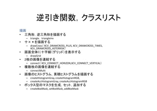 逆引き関数，クラスリスト
            逆引き関数 クラスリスト
描画
• 三角形，逆三角形を描画する
    – triangle， triangleinv
•   十
    十×＊を描画する
       を描画する
    – drawCross（ XCV_DRAWCROSS_PLUS, XCV_DRAWCROSS_TIMES,
      XCV_DRAWCROSS_ASTERRISK）
•   画面全体に十字線（グリッド）を表示する
    – drawGrid
•   2枚の画像を連結する
    – connect（ XCV_CONNECT_HORIZON,XCV_CONNECT_VERTICAL）
•   複数枚の画像を連結する
    – connectMulti
•   画像のヒストグラム，累積ヒストグラムを描画する
    – createHistogramGray, createHistogramRGB,
    – createAccHistogramGray, createAccHistogramRGB
          t A Hi t      G         t A Hi t      RGB
•   ボックス型のマスクを生成，セット，追加する
    – createBoxMask, setBoxMask, addBoxMask
 