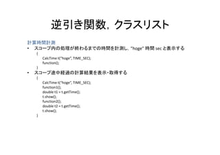 逆引き関数，クラスリスト
             逆引き関数 クラスリスト
計算時間計測
• スコープ内の処理が終わるまでの時間を計測し，”hoge” 時間 sec と表示する
    { 
         CalcTime t(“hoge”, TIME_SEC);
                    ( g ,           );
         function();
    }
•   スコープ途中経過の計算結果を表示・取得する
    { 
         CalcTime t(“hoge”, TIME_SEC);
         function1();
         double t1 = t.getTime();
         t.show();
         function2();
         double t2 = t.getTime();
         t.show();
                ()
    }
 